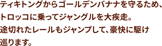 ティキトングからゴールデンバナナを守るため、トロッコに乗ってジャングルを大疾走。途切れたレールもジャンプして、豪快に駆け巡ります。