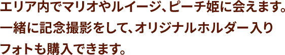 エリア内でマリオやルイージ、ピーチ姫に会えます。一緒に記念撮影をして、オリジナルホルダー入りフォトも購入できます。