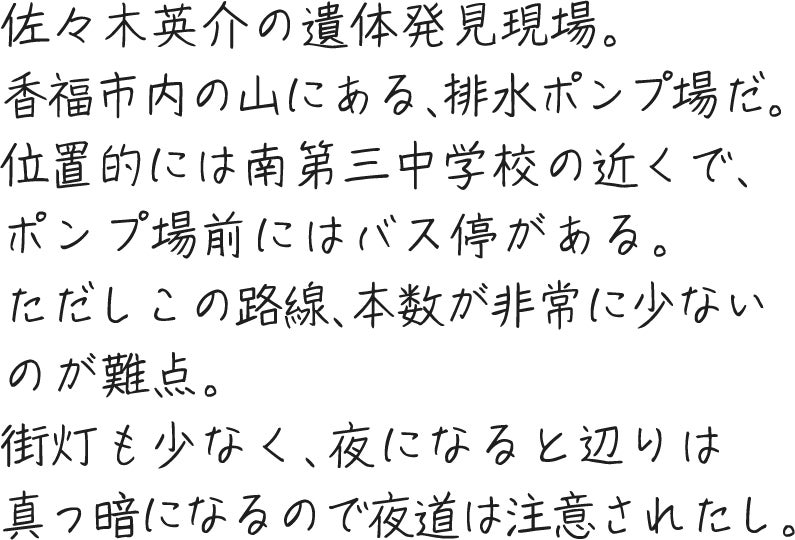 佐々木英介の遺体発見現場。香福市内の山にある、排水ポンプ場だ。位置的には南第三中学校の近くで、ポンプ場前にはバス停がある。ただしこの路線、本数が非常に少ないのが難点。街灯も少なく、夜になると辺りは真っ暗になるので夜道は注意されたし。