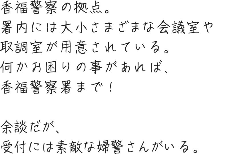 香福警察の拠点。署内には大小さまざまな会議室や取調室が用意されている。何かお困りの事があれば、香福警察署まで！余談だが、受付には素敵な婦警さんがいる。