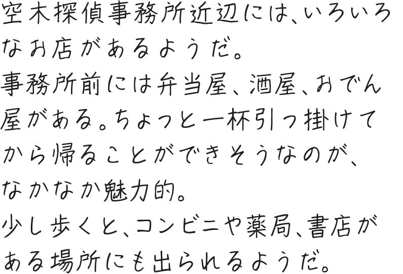 空木探偵事務所近辺には、いろいろなお店があるようだ。事務所前には弁当屋、酒屋、おでん屋がある。ちょっと一杯引っ掛けてから帰ることができそうなのが、なかなか魅力的。少し歩くと、コンビニや薬局、書店がある場所にも出られるようだ。