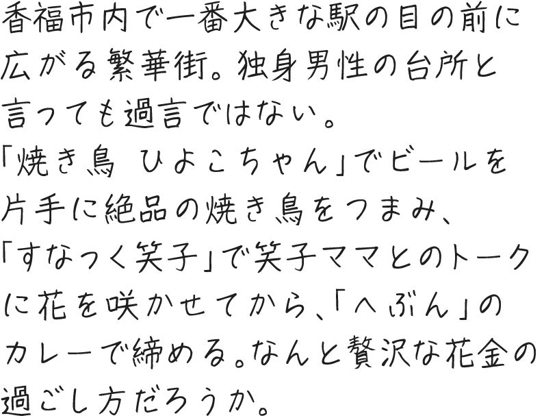 香福市内で一番大きな駅の目の前に広がる繁華街。独身男性の台所と言っても過言ではない。「焼き鳥 ひよこちゃん」でビールを片手に絶品の焼き鳥をつまみ、「すなっく笑子」で笑子ママとのトークに花を咲かせてから、「へぶん」のカレーで締める。なんと贅沢な花金の過ごし方だろうか。