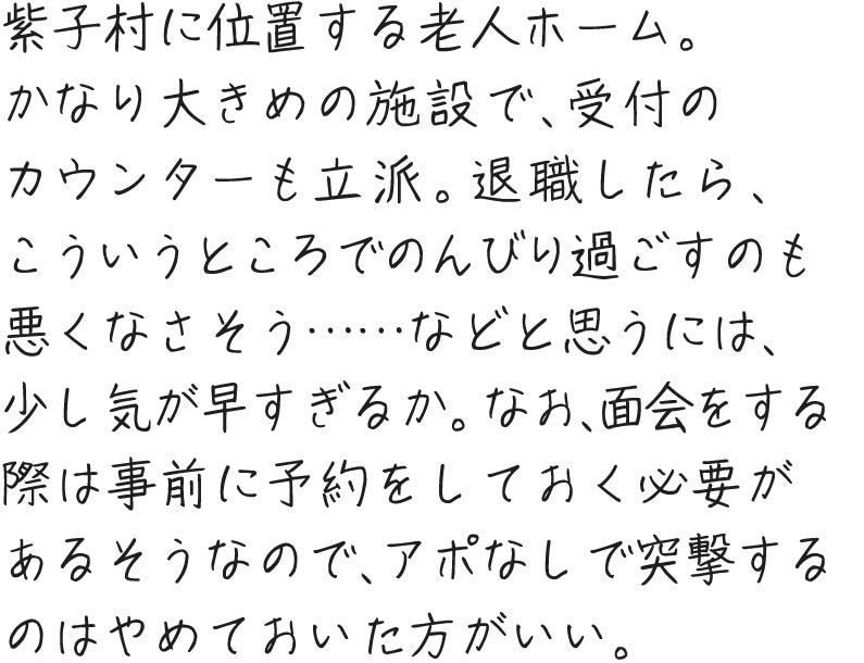 紫子村に位置する老人ホーム。かなり大きめの施設で、受付のカウンターも立派。退職したら、こういうところでのんびり過ごすのも悪くなさそう……などと思うには、少し気が早すぎるか。なお、面会をする際は事前に予約をしておく必要があるそうなので、アポなしで突撃するのはやめておいた方がいい。