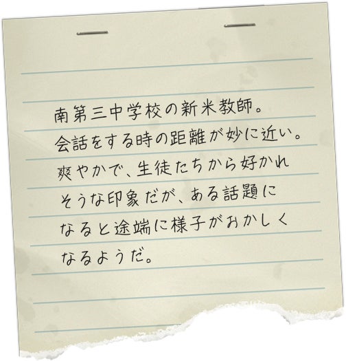 南第三中学校の新米教師。会話をする時の距離が妙に近い。爽やかで、生徒たちから好かれそうな印象だが、ある話題になると途端に様子がおかしくなるようだ。