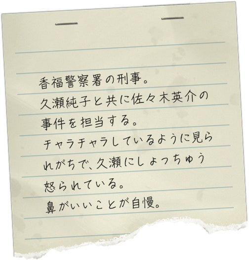 香福警察署の刑事。久瀬純子と共に佐々木英介の事件を担当する。チャラチャラしているように見られがちで、久瀬にしょっちゅう怒られている。鼻がいいことが自慢。