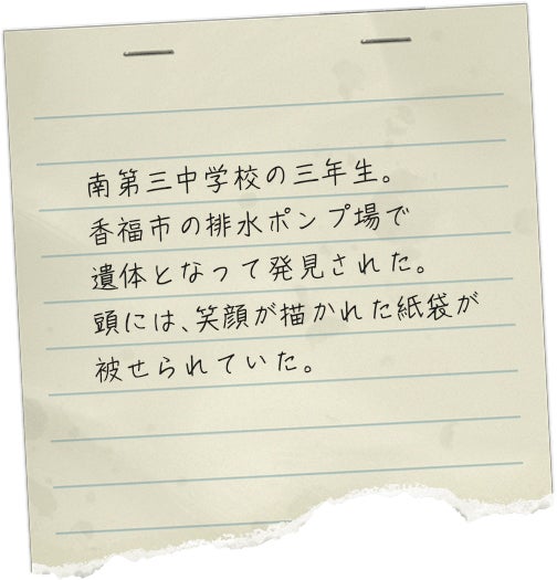 南第三中学校の三年生。香福市の排水ポンプ場で遺体となって発見された。頭には、笑顔が描かれた紙袋が被せられていた。