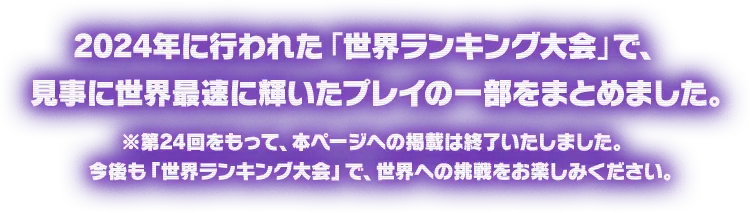 2024年に行われた「世界ランキング大会」で、見事に世界最速に輝いたプレイの一部をまとめました。※第24回をもって、本ページへの掲載は終了いたしました。今後も「世界ランキング大会」で、世界への挑戦をお楽しみください。