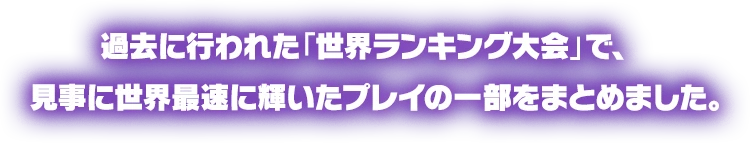 過去に行われた「世界ランキング大会」で、見事に世界最速に輝いたプレイの一部をまとめました。