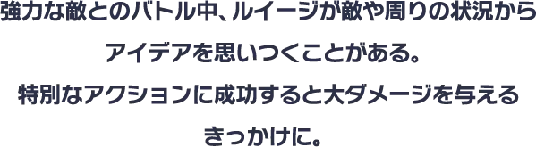 強力な敵とのバトル中、ルイージが敵や周りの状況からアイデアを思いつくことがある。特別なアクションに成功すると大ダメージを与えるきっかけに。