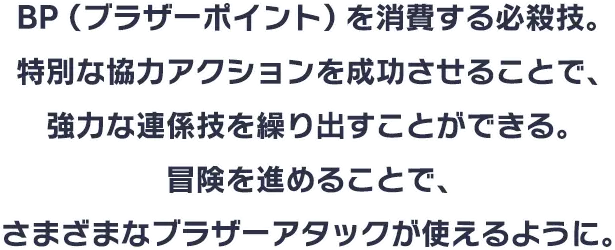 BP（ブラザーポイント）を消費する必殺技。特別な協力アクションを成功させることで、強力な連係技を繰り出すことができる。冒険を進めることで、さまざまなブラザーアタックが使えるように。