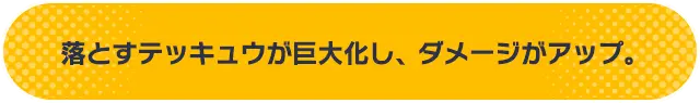 落とすテッキュウが巨大化し、ダメージがアップ。