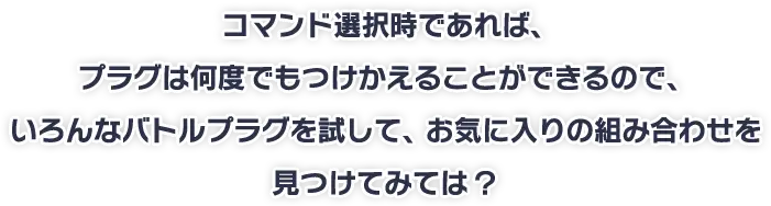 コマンド選択時であれば、プラグは何度でもつけかえることができるので、いろんなバトルプラグを試して、お気に入りの組み合わせを見つけてみては？