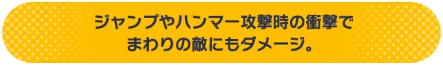 ジャンプやハンマー攻撃時の衝撃でまわりの敵にもダメージ。