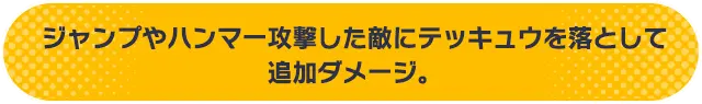 ジャンプやハンマー攻撃した敵にテッキュウを落として追加ダメージ。