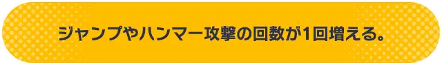 ジャンプやハンマー攻撃の回数が1回増える。