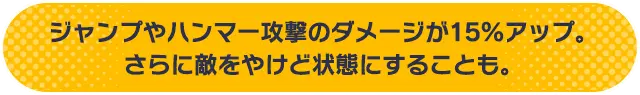 ジャンプやハンマー攻撃のダメージが15%アップ。さらに敵をやけど状態にすることも。