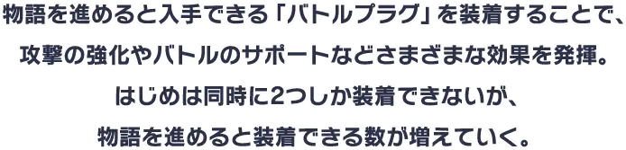 物語を進めると入手できる「バトルプラグ」を装着することで、攻撃の強化やバトルのサポートなどさまざまな効果を発揮。はじめは同時に2つしか装着できないが、物語を進めると装着できる数が増えていく。