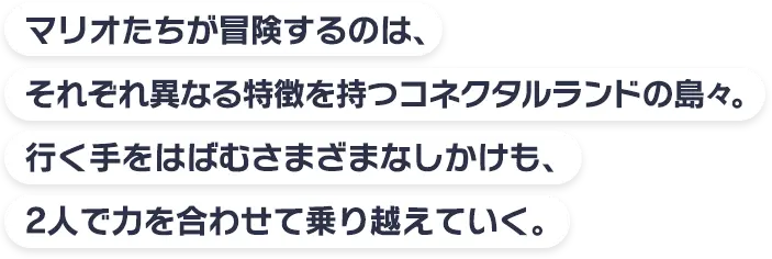 マリオたちが冒険するのは、それぞれ異なる特徴を持つコネクタルランドの島々。行く手をはばむさまざまなしかけも、2人で力を合わせて乗り越えていく。