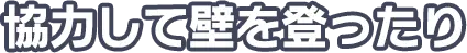 協力して壁を登ったり