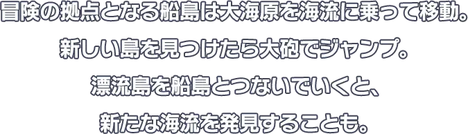 冒険の拠点となる船島は大海原を海流に乗って移動。新しい島を見つけたら大砲でジャンプ。漂流島を船島とつないでいくと、新たな海流を発見することも。