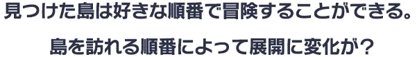 見つけた島は好きな順番で冒険することができる。島を冒険する順番によって展開に変化が？