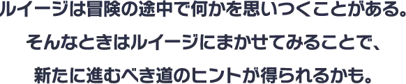 ルイージは冒険の途中で何かを思いつくことがある。そんなときはルイージにまかせてみることで、新たに進むべき道のヒントが得られるかも。