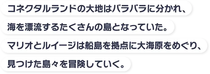 コネクタルランドの大地はバラバラに分かれ、海を漂流するたくさんの島となっていた。マリオとルイージは船島を拠点に大海原をめぐり、見つけた島々を冒険していく。