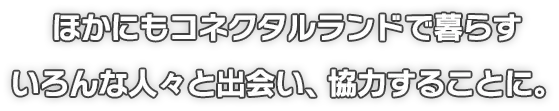 ほかにもコネクタルランドで暮らすいろんな人々と出会い、協力することに。