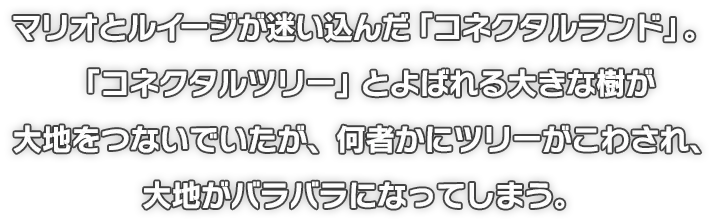 マリオとルイージが迷い込んだ「コネクタルランド」。「コネクタルツリー」とよばれる大きな樹が大地をつないでいたが、何者かにツリーがこわされ、大地がバラバラになってしまう。