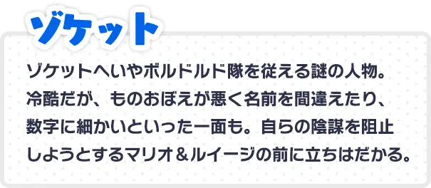 ゾケット ゾケットへいやボルドルド隊を従えるの謎の人物。冷酷だが、ものおぼえが悪く名前を間違えたり、数字に細かいといった一面も。 自らの陰謀を阻止しようとするマリオ＆ルイージの前に立ちはだかる。