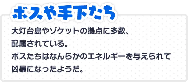 ボスや手下たち 大灯台島やゾケットの拠点に多数、配属されている。ボスたちはなんらかのエネルギーを与えられて凶暴になったようだ。