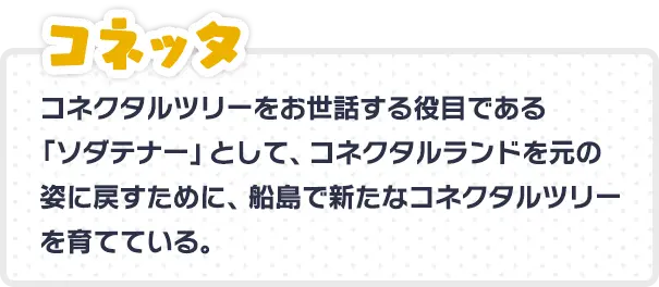 コネッタ コネクタルツリーをお世話する役目である「ソダテナー」として、コネクタルランドを元の姿に戻すために、船島で新たなコネクタルツリーを育てている。