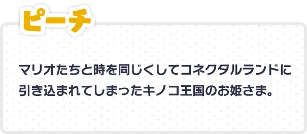 ピーチ マリオたちと時を同じくしてコネクタルランドに引き込まれてしまったキノコ王国のお姫さま。