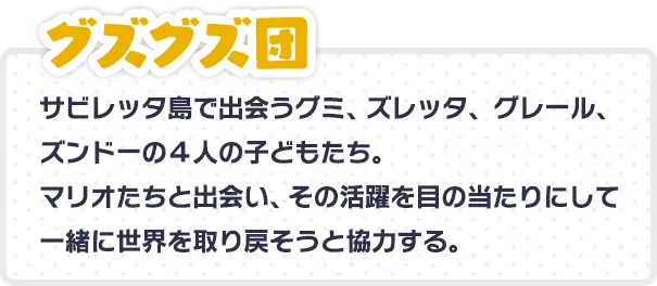 グズグズ団 サビレッタ島で出会うグミ、ズレッタ、グレール、ズンドーの４人の子どもたち。マリオたちと出会い、その活躍を目の当たりにして一緒に世界を取り戻そうと協力する。