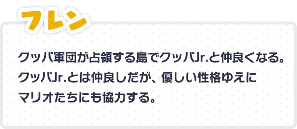 フレン クッパ軍団が占領する島でクッパJr.と仲良くなる。クッパJr.とは仲良しだが、優しい性格ゆえにマリオたちにも協力する。