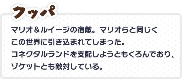 クッパ マリオ＆ルイージの宿敵。マリオらと同じくこの世界に引き込まれてしまった。 コネクタルランドを支配しようともくろんでおり、ゾケットとも敵対している。