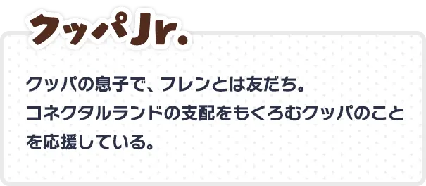 クッパJr. クッパの息子で、フレンとは友だち。 コネクタルランドの支配をもくろむクッパのことを応援している。