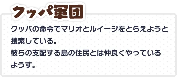 クッパ軍団 クッパの命令でマリオとルイージをとらえようと捜索している。 彼らの支配する島の住民とは仲良くやっているようす。