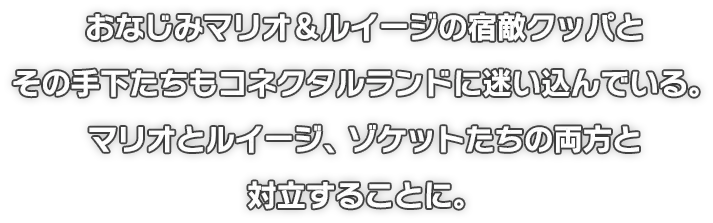 おなじみマリオ＆ルイージの宿敵クッパとその手下たちもコネクタルランドに迷い込んでいる。マリオとルイージ、ゾケットたちの両方と対立することに。