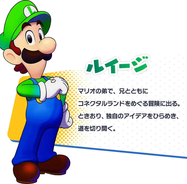 ルイージ マリオの弟で、兄とともにコネクタルランドをめぐる冒険に出る。ときおり、独自のアイデアをひらめき、道を切り開く。