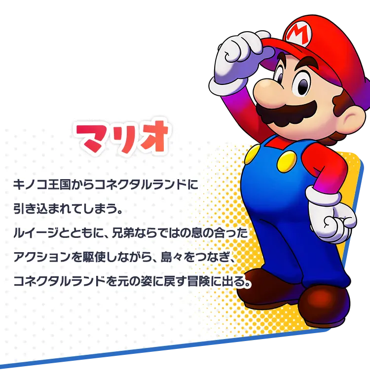 マリオ キノコ王国からコネクタルランドに引き込まれてしまう。ルイージとともに、兄弟ならではの息の合ったアクションを駆使しながら、島々をつなぎ、コネクタルランドを元の姿に戻す冒険に出る。