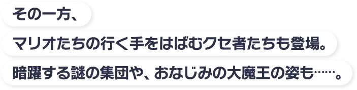 その一方、マリオたちの行く手をはばむクセ者たちも登場。暗躍する謎の集団や、おなじみの大魔王の姿も……。