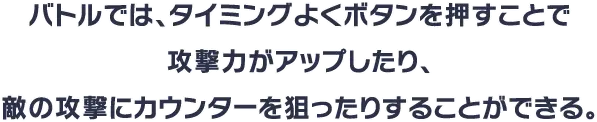 バトルでは、タイミングよくボタンを押すことで攻撃力がアップしたり、敵の攻撃にカウンターを狙ったりすることができる。