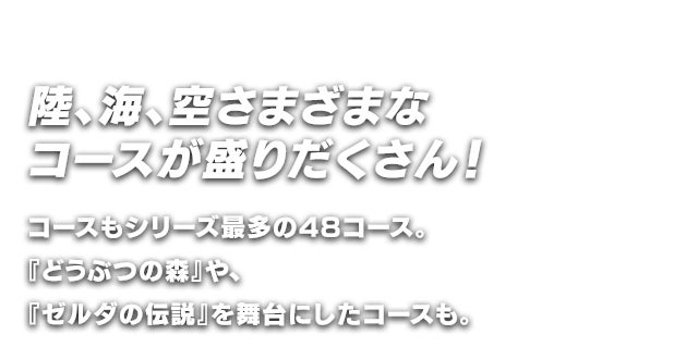 陸、海、空さまざまなコースが盛りだくさん！コースもシリーズ最多の48コース。『どうぶつの森』や、『ゼルダの伝説』を舞台にしたコースも。