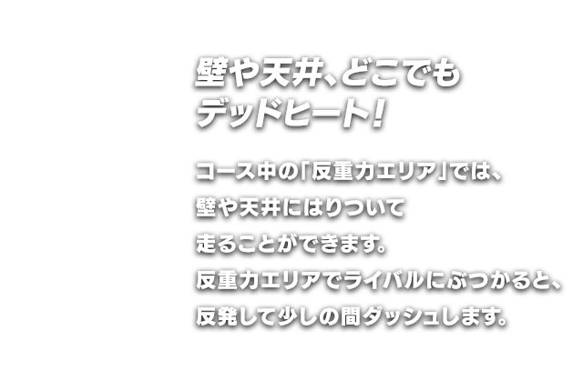 壁や天井、どこでもデッドヒート！コース中の「反重力エリア」では、壁や天井にはりついて走ることができます。反重力エリアでライバルにぶつかると、反発して少しの間ダッシュします。