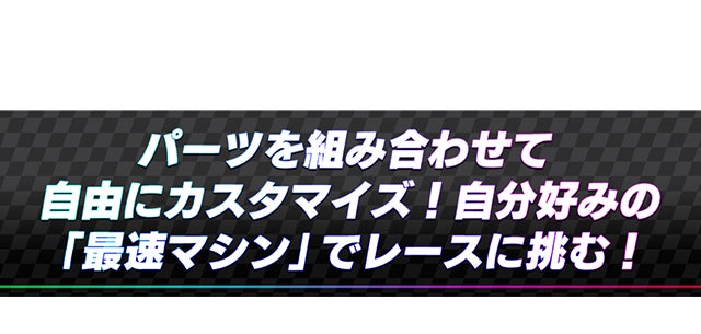 パーツを組み合わせて自由にカスタマイズ！自分好みの「最速マシン」でレースに挑む！