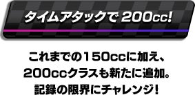 タイムアタックで200cc! これまでの150CCに加え、200CCクラスも新たに追加。記録の限界にチャレンジ！