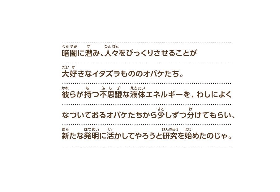 暗闇に潜み、人々をびっくりさせることが大好きなイタズラもののオバケたち。彼らが持つ不思議な液体エネルギーを、わしによくなついておるオバケたちから少しずつ分けてもらい、新たな発明に活かしてやろうと研究を始めたのじゃ。