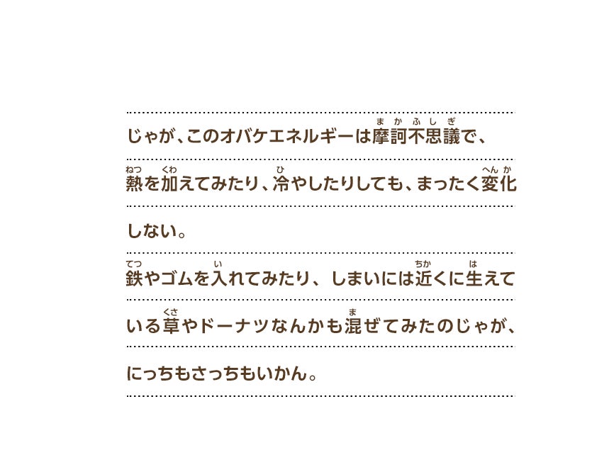 じゃが、このオバケエネルギーは摩訶不思議で、熱を加えてみたり、冷やしたりしても、まったく変化しない。鉄やゴムを入れてみたり、しまいには近くに生えている草やドーナツなんかも混ぜてみたのじゃが、にっちもさっちもいかん。