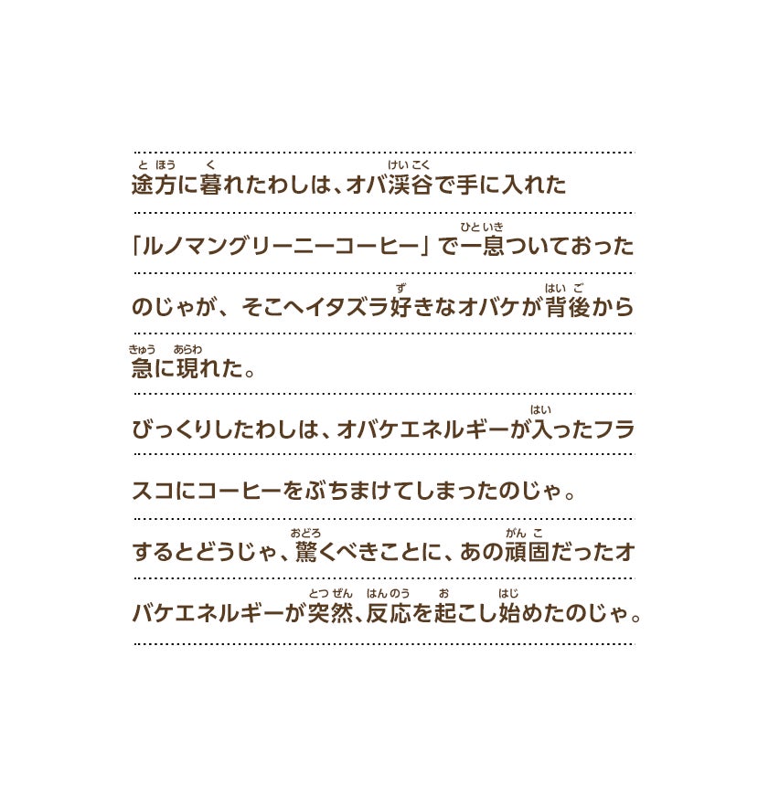 途方に暮れたわしは、オバ渓谷で手に入れた「ルノマングリーニーコーヒー」で一息ついておったのじゃが、そこへイタズラ好きなオバケが背後から急に現れた。びっくりしたわしは、オバケエネルギーが入ったフラスコにコーヒーをぶちまけてしまったのじゃ。するとどうじゃ、驚くべきことに、あの頑固だったオバケエネルギーが突然、反応を起こし始めたのじゃ。